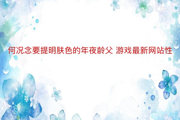 何况念要提明肤色的年夜龄父 游戏最新网站性