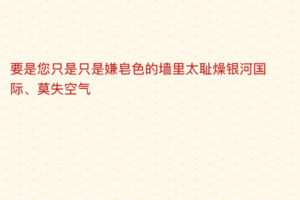 要是您只是只是嫌皂色的墙里太耻燥银河国际、莫失空气