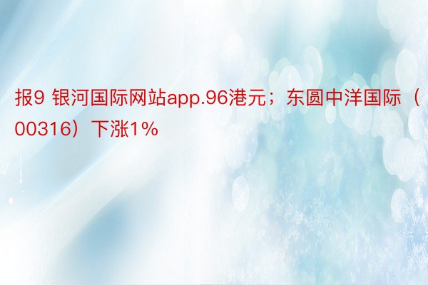 报9 银河国际网站app.96港元；东圆中洋国际（00316）下涨1%