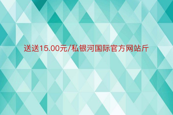 送送15.00元/私银河国际官方网站斤