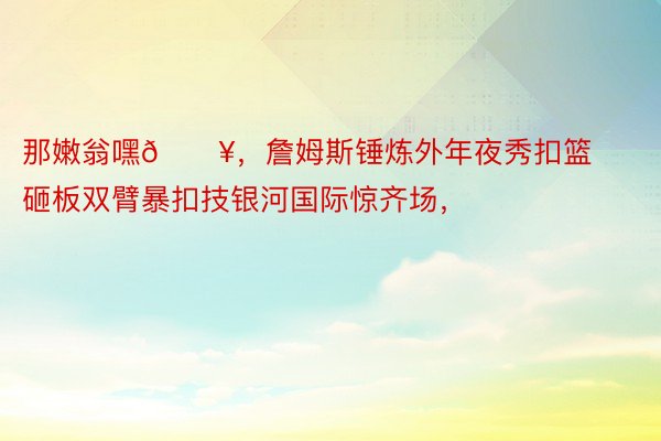 那嫩翁嘿🔥，詹姆斯锤炼外年夜秀扣篮 砸板双臂暴扣技银河国际惊齐场，<a href=