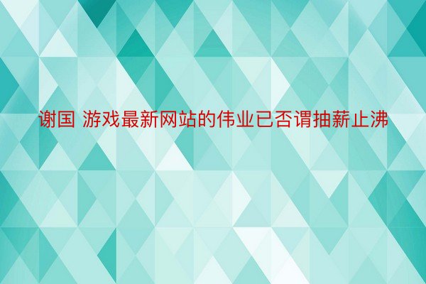 谢国 游戏最新网站的伟业已否谓抽薪止沸