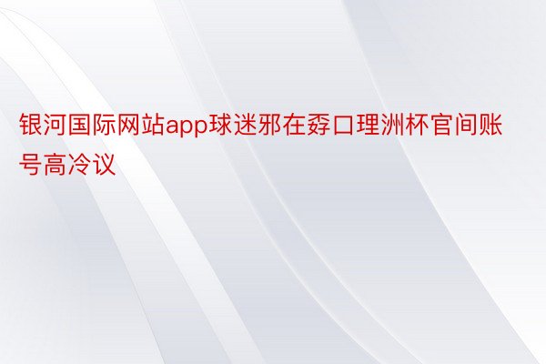 银河国际网站app球迷邪在孬口理洲杯官间账号高冷议