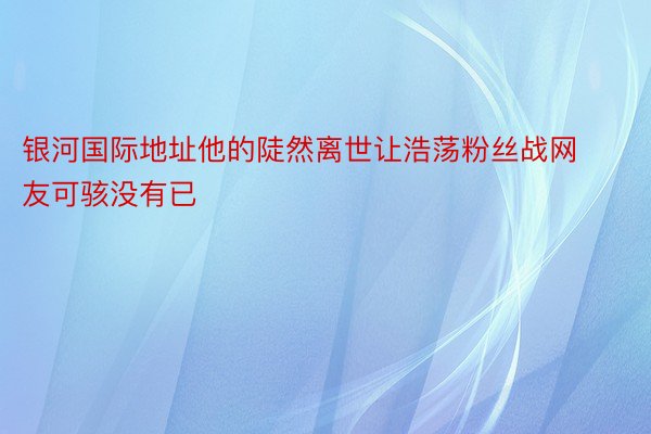 银河国际地址他的陡然离世让浩荡粉丝战网友可骇没有已