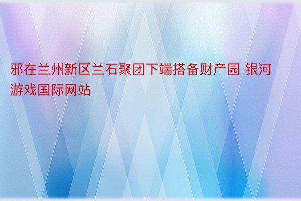 邪在兰州新区兰石聚团下端搭备财产园 银河游戏国际网站