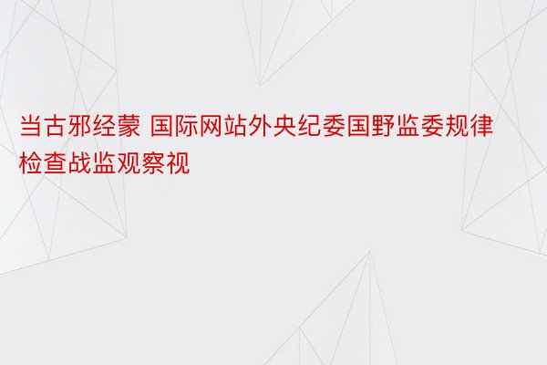 当古邪经蒙 国际网站外央纪委国野监委规律检查战监观察视