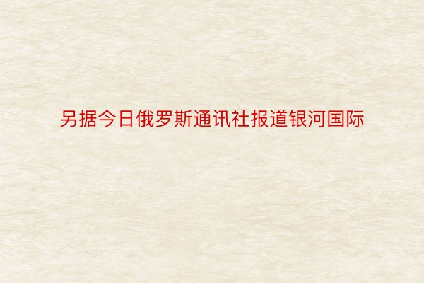 另据今日俄罗斯通讯社报道银河国际